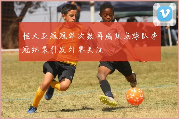 恒大亚冠冠军次数再成焦点球队夺冠纪录引发外界关注