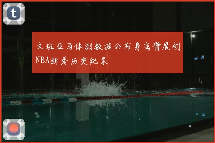 文班亚马体测数据公布身高臂展创NBA新秀历史纪录