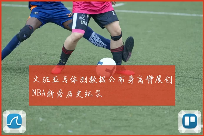 文班亚马体测数据公布身高臂展创NBA新秀历史纪录