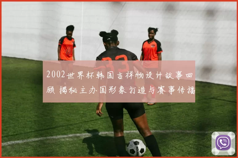 2002世界杯韩国吉祥物设计故事回顾 揭秘主办国形象打造与赛事传播影响