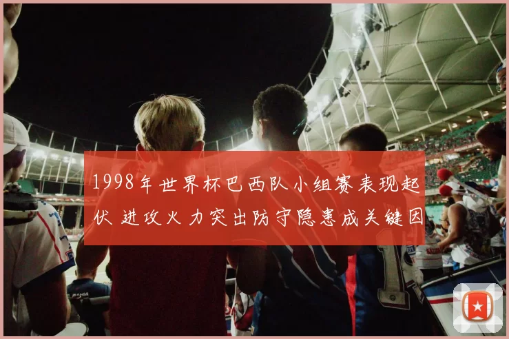 1998年世界杯巴西队小组赛表现起伏 进攻火力突出防守隐患成关键因素