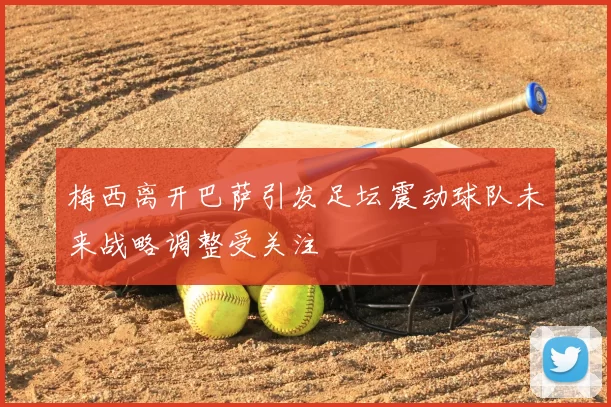 梅西离开巴萨引发足坛震动球队未来战略调整受关注