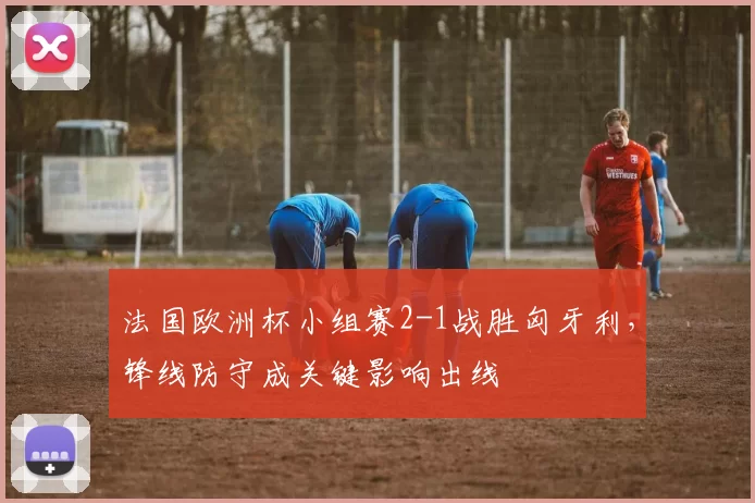 法国欧洲杯小组赛2-1战胜匈牙利，锋线防守成关键影响出线