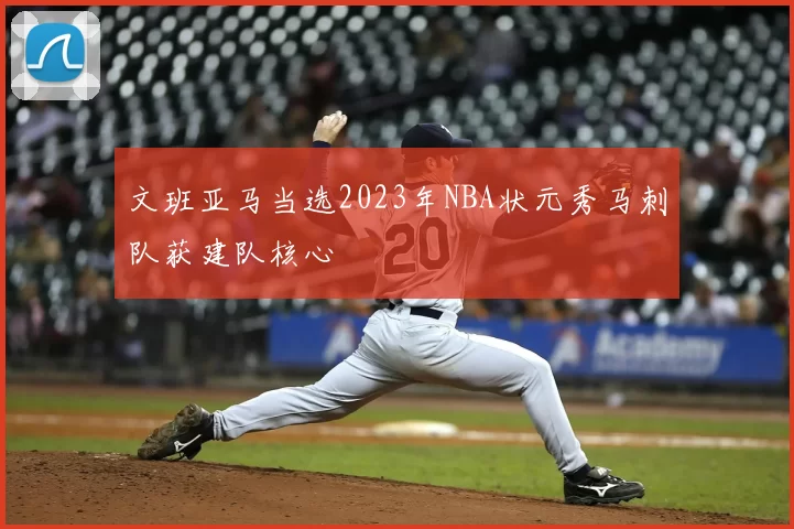 文班亚马当选2023年NBA状元秀马刺队获建队核心