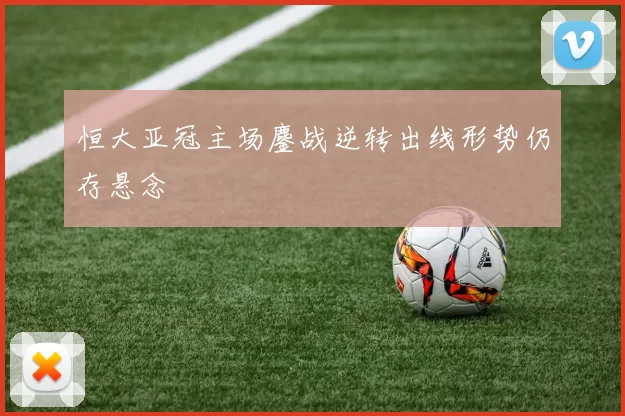 恒大亚冠主场鏖战逆转出线形势仍存悬念