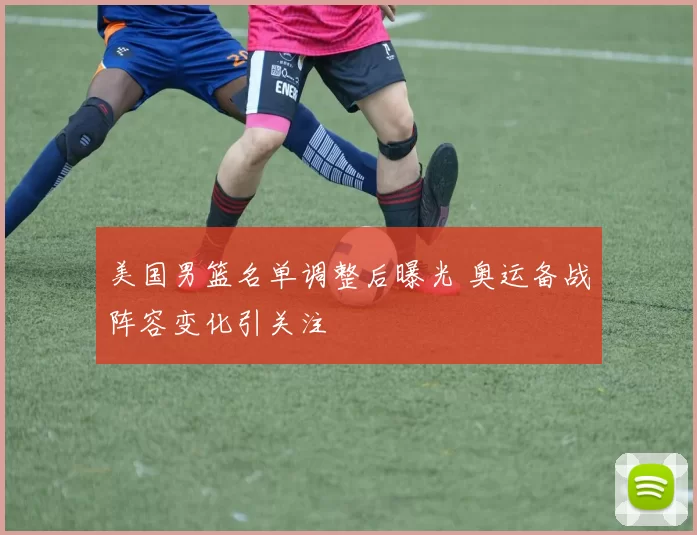 美国男篮名单调整后曝光 奥运备战阵容变化引关注