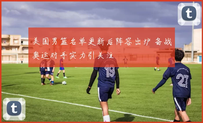 美国男篮名单更新后阵容出炉 备战奥运对手实力引关注