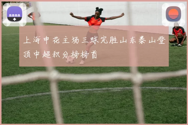 上海申花主场三球完胜山东泰山登顶中超积分榜榜首
