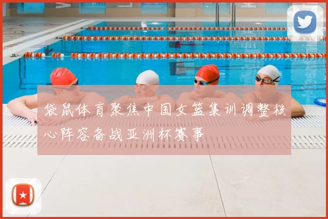 袋鼠体育聚焦中国女篮集训调整核心阵容备战亚洲杯赛事