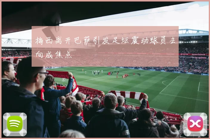 梅西离开巴萨引发足坛震动球员去向成焦点