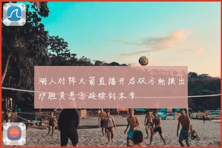 湖人对阵火箭直播开启双方轮换出炉胜负悬念延续到末节