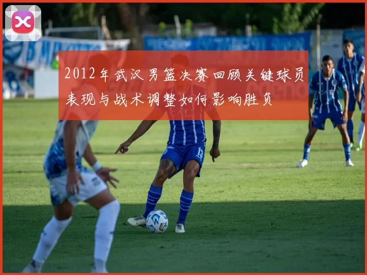 2012年武汉男篮决赛回顾关键球员表现与战术调整如何影响胜负