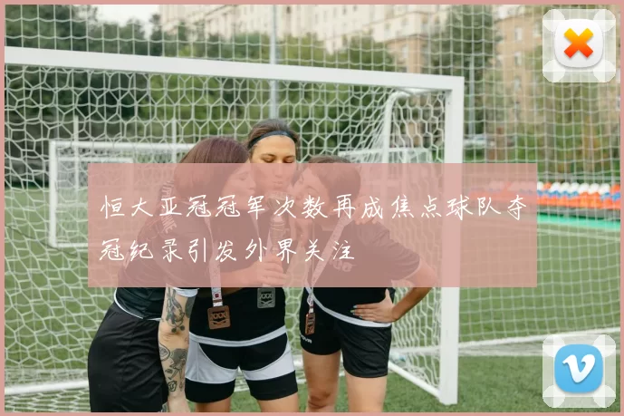 恒大亚冠冠军次数再成焦点球队夺冠纪录引发外界关注