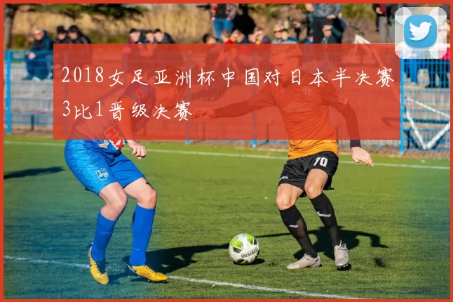 2018女足亚洲杯中国对日本半决赛3比1晋级决赛