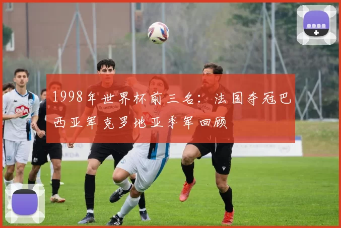 1998年世界杯前三名:法国夺冠巴西亚军克罗地亚季军回顾