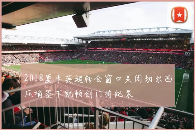 2018夏季英超转会窗口关闭切尔西压哨签下凯帕创门将纪录