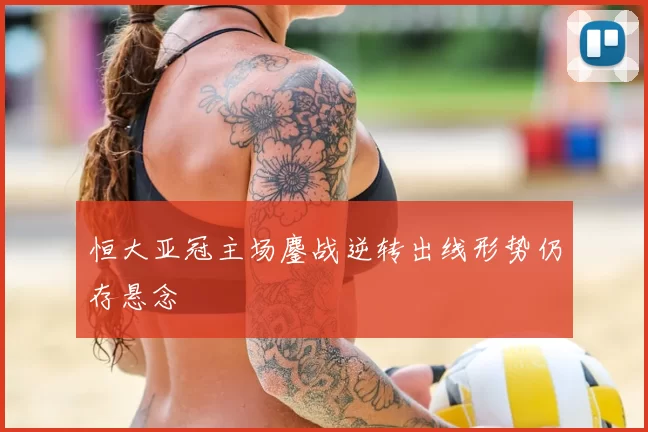 恒大亚冠主场鏖战逆转出线形势仍存悬念