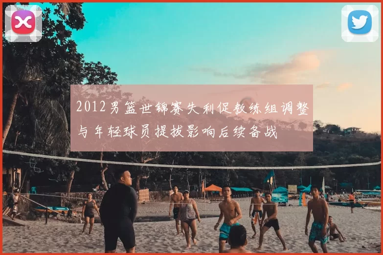 2012男篮世锦赛失利促教练组调整与年轻球员提拔影响后续备战