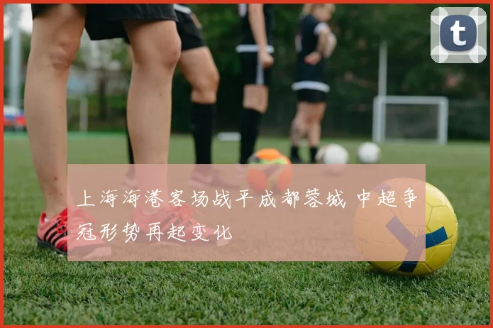 上海海港客场战平成都蓉城 中超争冠形势再起变化