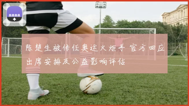 陈楚生被传任奥运火炬手 官方回应出席安排及公益影响评估