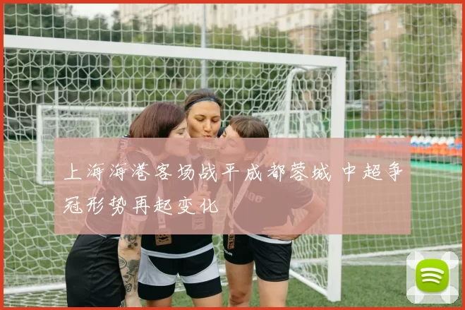 上海海港客场战平成都蓉城 中超争冠形势再起变化