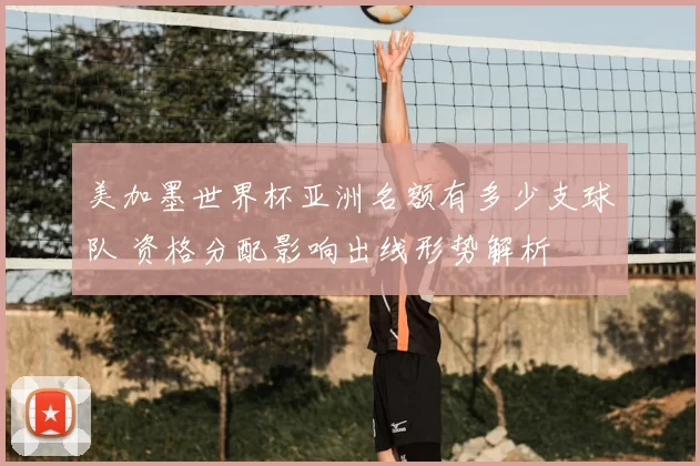 美加墨世界杯亚洲名额有多少支球队 资格分配影响出线形势解析