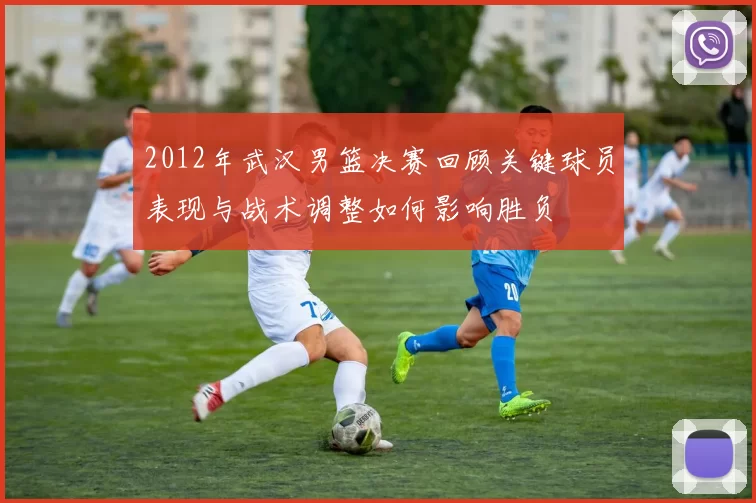 2012年武汉男篮决赛回顾关键球员表现与战术调整如何影响胜负