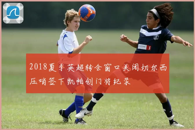 2018夏季英超转会窗口关闭切尔西压哨签下凯帕创门将纪录