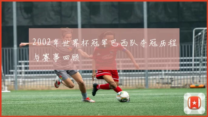 2002年世界杯冠军巴西队夺冠历程与赛事回顾