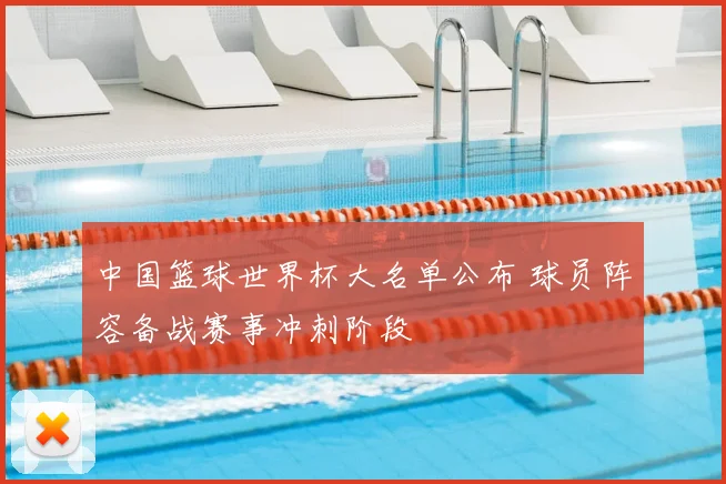 中国篮球世界杯大名单公布 球员阵容备战赛事冲刺阶段