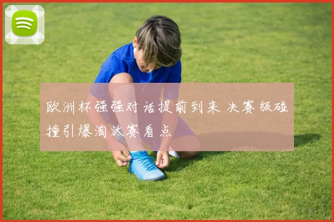 欧洲杯强强对话提前到来 决赛级碰撞引爆淘汰赛看点