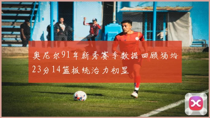 奥尼尔91年新秀赛季数据回顾场均23分14篮板统治力初显