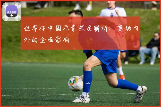 世界杯中国元素深度解析：赛场内外的全面影响