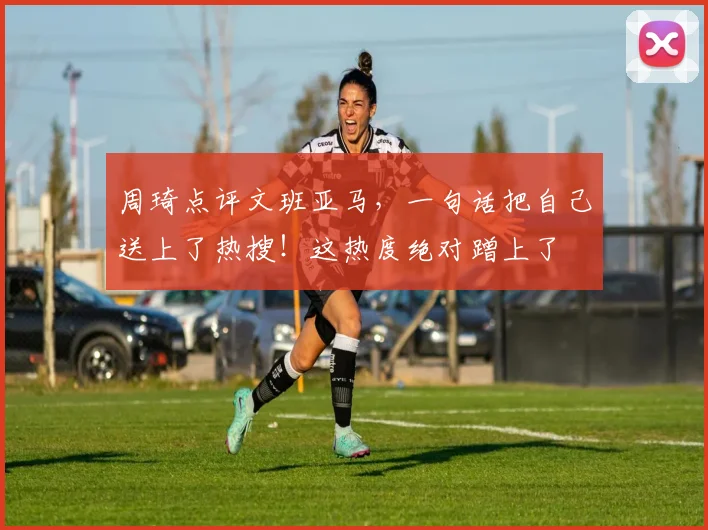 周琦点评文班亚马，一句话把自己送上了热搜！这热度绝对蹭上了