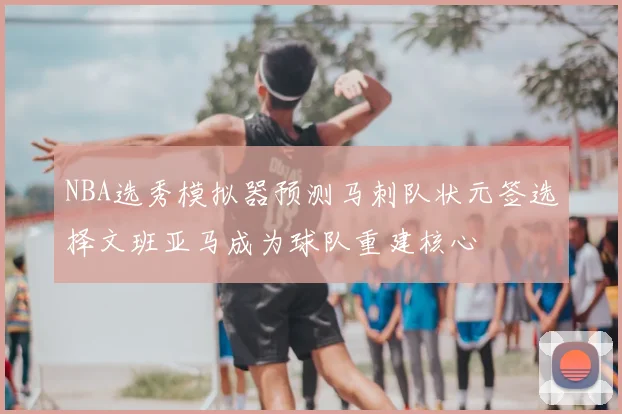NBA选秀模拟器预测马刺队状元签选择文班亚马成为球队重建核心