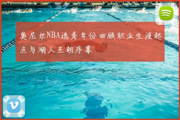 奥尼尔NBA选秀年份回顾职业生涯起点与湖人王朝序幕