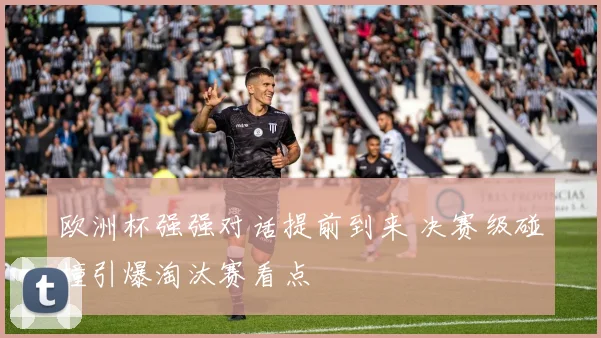 欧洲杯强强对话提前到来 决赛级碰撞引爆淘汰赛看点